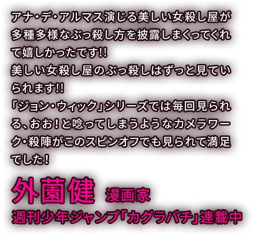 アナ・デ・アルマス演じる美しい女殺し屋が多種多様なぶっ殺し方を披露しまくってくれて嬉しかったです!!美しい女殺し屋のぶっ殺しはずっと見ていられます!!「ジョン・ウィック」シリーズでは毎回見られる、おお！と唸ってしまうようなカメラワーク・殺陣がこのスピンオフでも見られて満足でした！／外薗健 漫画家・週刊少年ジャンプ「カグラバチ」連載中