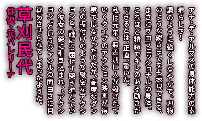 アナ・デ・アルマスの身体能力の素晴らしさ！鋼のように強くしなやかで、刃物のような鋭さまでをも表現できる、まさにプロフェッショナルの身体。これほど精緻でキレのある動きができるとは、正直、驚いた。私は元来、無差別に人が殺されていくタイプのアクション映画が得意ではなかったのだが、高度なダンスの振付けのような緻密なアクションと、誰にも屈せず突き進んでいく彼女の姿に引き込まれ、“アクション”というジャンルの面白さに目覚めさせられてしまったようだ。／草刈民代 俳優・元バレリーナ