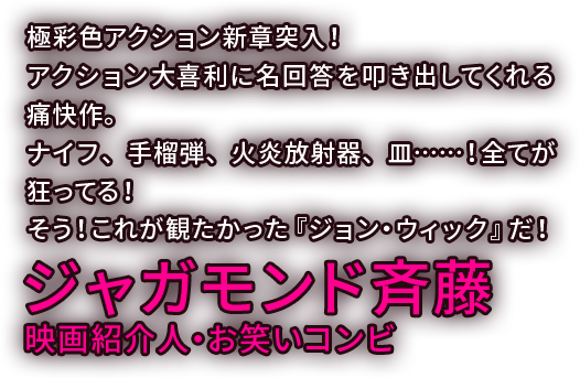 極彩色アクション新章突入！アクション大喜利に名回答を叩き出してくれる痛快作。ナイフ、手榴弾、火炎放射器、皿……！全てが狂ってる！そう！これが観たかった『ジョン・ウィック』だ！／ジャガモンド斉藤 映画紹介人・お笑いコンビ