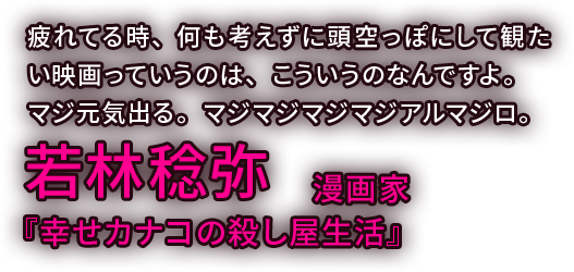 疲れてる時、何も考えずに頭空っぽにして観たい映画っていうのは、こういうのなんですよ。マジ元気出る。マジマジマジマジアルマジロ。／若林稔弥 漫画家・『幸せカナコの殺し屋生活』