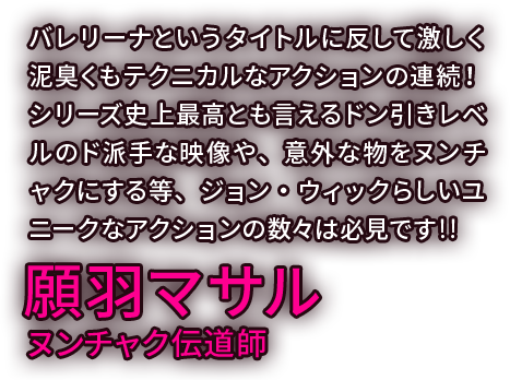 バレリーナというタイトルに反して激しく泥臭くもテクニカルなアクションの連続！シリーズ史上最高とも言えるドン引きレベルのド派手な映像や、意外な物をヌンチャクにする等、ジョン・ウィックらしいユニークなアクションの数々は必見です！！／願羽マサル ヌンチャク伝道師