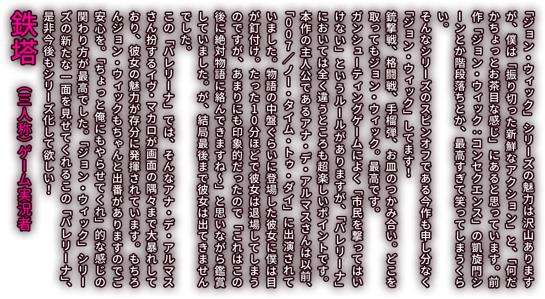 「ジョン・ウィック」シリーズの魅力は沢山ありますが、僕は「振り切った新鮮なアクション」と、「何だかちょっとお茶目な感じ」にあると思っています。前作「ジョン・ウィック：コンセクエンス」の凱旋門シーンとか階段落ちとか、最高すぎて笑ってしまうくらい。そんなシリーズのスピンオフである今作も申し分なく「ジョン・ウィック」してます！銃撃戦、格闘戦、手榴弾、お皿のつかみ合い。どこを取ってもジョン・ウィック。最高です。ガンシューティングゲームによく「市民を撃ってはいけない」というルールがありますが、「バレリーナ」においては全く違うところも超楽しいポイントです。本作の主人公であるアナ・デ・アルマスさんは以前、「007／ノー・タイム・トゥ・ダイ」に出演されていました。物語の中盤ぐらいに登場した彼女に僕は目が釘付け。たった10分ほどで彼女は退場してしまうのですが、あまりにも印象的だったので「これはこの後に絶対物語に絡んできますね～」と思いながら鑑賞していました。が、結局最後まで彼女は出てきませんでした。この「バレリーナ」では、そんなアナ・デ・アルマスさん扮するイヴ・マカロが画面の隅々まで大暴れしており、彼女の魅力が存分に発揮されています。もちろんジョン・ウィックもちゃんと出番がありますのでご安心を。「ちょっと俺にもやらせてくれ」的な感じの関わり方が最高でした。「ジョン・ウィック」シリーズの新たな一面を見せてくれるこの「バレリーナ」、是非今後もシリーズ化して欲しい！／鉄塔（三人称）　ゲーム実況者