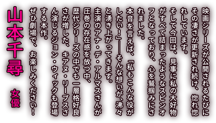 映画シリーズが公開されるたびにその凄さが更新され続け、惚れ惚れしています。そして今回は、見事に私の大好物がすべて詰まったようなスピンオフとなっており、心を鷲掴みにされました。本音を言えば、「私もこんな役がしたい！」――そんな想いが、沸々と湧き上がってきます。主演のアナ・デ・アルマスさんが圧巻の存在感を放つ中、歴代シリーズの中でも一層格好良さが増した、キアヌ・リーブスさん演じるジョン・ウィックも登場する本作。ぜひ劇場で、お楽しみください！／山本千尋　女優